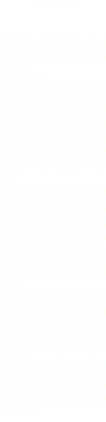 GAUDENZIO M. MICOTTI Si laurea in Architettura nel 1984 presso il Politecnico e parte per gli Stati Uniti dove lavora presso gli Studi Cèsar Pelli e Skidmore Owing & Merril. Dal 1991 è partner dello studio, Architects - G.M.M. Consultat & Associates a New York specializzato in realizzazioni residenziali, commerciali e uffici. Nel 1986 apre a Milano lo studio Micotti Architettura, impegnato in progetti nel campo turistico a Cuba, Colombia e Kenya. LINEE GUIDA DELLO STUDIO Lo Studio Micotti Architettura si è stabilito a Milano nel 1986. Con una esperienza professionale in ambito internazionale, lo Studio segue esteticamente e filosoficamente la tradizione modernista e lavora con scrupolosità ed attenzione con i clienti, per soddisfare i Loro desideri e interessi. Crediamo fortemente che ogni progetto debba essere condotto nello stesso modo, sia dal cliente sia dall'architetto, i progetti migliori sono prodotti indubbiamente di grande collaborazione. Diamo grande risalto ed interesse all'uso espressivo e creativo dei materiali anche secondo l'influenza del luogo, sia fisico che sociologico, nonché all'espressione della forma e dello spazio. L’attività dello Studio si articola operando, sia come studio di progettazione architettonica, sia costruttivo, con esperienza diretta sui luoghi di esecuzione dei lavori, riuscendo ad ottenere con una sempre maggior sensibilità, un contributo molto accurato sulla realizzazione dei progetti stessi. La nostra efficacia e forza, insiste nel modo di progettare, ed è comunque sempre rivolta alla reale edificabilità e costruzione. La filosofia dello studio, con anni di esperienza, è a conoscenza di una vasta gamma di materiali, ed in grado di poter conferire ai progetti architettonici un'attenzione unica e degna di nota, rivolta soprattutto al particolare, sia decorativo sia strutturale sia cromatico, con alta espressione del dettaglio artigianale. Firm Bio My career as an Architect ( www.micotti.it) has developed over thirty years years, Through my profession I had the chance to specialize and work in some increasingly complex and multi-cultural projects and with their staffs at international levels. I have experience in: strategic forward-planning; operating within the tight financial disciplines imposed by ambitious budgets which I have helped to plan; methodical administration to deadlines, and the application of modern leadership methods (through staff motivation and involvement in both decision - making and target-setting, clarity in communication, and easy personal inter - relations).My own cosmopolitan background and analytical interests in other cultures, together with a command of several European languages, has made me capable in handling negotiations that require the reconciliation of different national approaches to common construction and architecture problems. G.M.M. Studio Micotti Consultant, 28 years manager in the development, design, and management of facilities and infrastructure projects worldwide. G.M.M. provides comprehensive services for facilities and infrastructure projects worldwide. Founded in 1986, in Milan and continually operating consulting engineering firms in Italy and the United States. We provide a full range of engineering, architecture, planning, program management and construction management services for clients in the public and private sectors. Our projects range in size and scope from simple studies and assessments to complex multidisciplinary efforts. Since its founding, G.M.M. has completed many of infrastructure projects involving the full range of project phases – from initial feasibility studies, through preliminary and detailed design, to overall project and construction management. G.M.M.’s multidisciplinary project approach produces solutions that are technically feasible, easily implementable, and cost-effective. The ability to visualize a project from beginning to end, to anticipate the potential for beneficial or detrimental impacts, and to recognize the right choice for each situation is our hallmark. Our projects have pushed forward the state of the art and wont awards for engineering excellence. Large multi-disciplinary projects are filled with unique challenges. To guide these multitask, multiphase projects from concept to completion and overcome the inevitable obstacles along the way, clients call on G.M.M. . As a master in managing facilities and infrastructure projects, G.M.M. has the tools, skills, resources and experience needed to deliver projects successfully. In addition to our expertise in project leadership, planning, design, procurement, construction services, and operations and maintenance, we have specialists in such diverse areas as financial services, project controls, permits management, and risk management, to name a few. G.M.M. works under virtually any kind of project delivery system, and customizes our services to specifically meet each client’s needs. 
