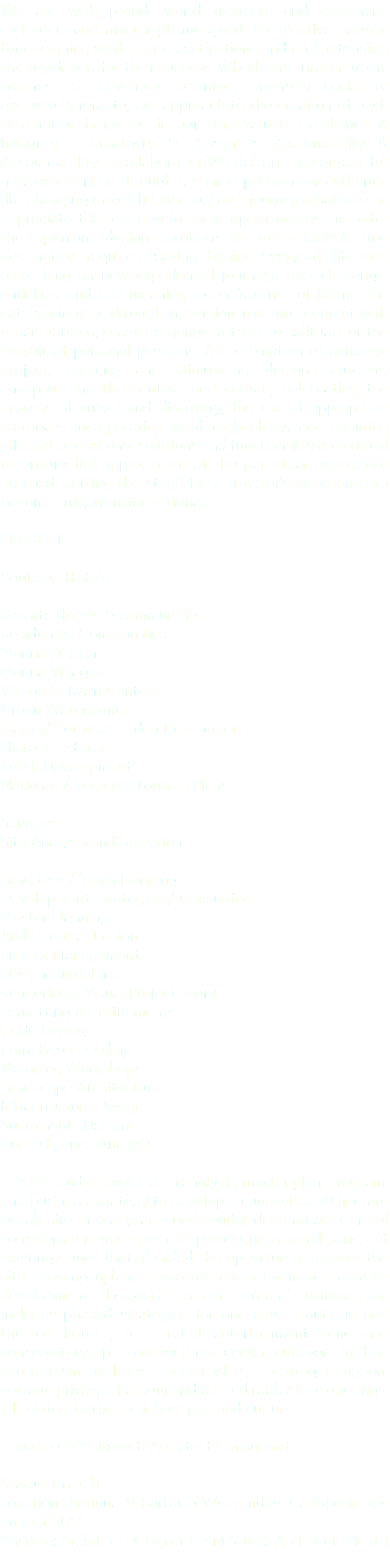 We are with proud, world travelers and designers, architects and master planners,with a collective passion for designing world class destinations and understanding the key drivers for their success. Whether natural or urban, business or adventure oriented, intensely social or exclusively remote, our approach to the creation of each destination is rooted in our core values: Excellence & Integrity • Creativity & Passion • Responsibility & Accountability • CollaborationWe design the context for new experiences through a shared passion for authentic life-changing travel. It is through our journeys that we can appreciate the real development opportunities and offer the optimum design solutions to our clients.A true destination requires leaving behind everyday life and embarking on new experiential journeys that challenge, enriches, and add meaning to one’s sense of being. The catalyst may be through immersion in nature, contact with other cultures, social exchange, retreat to solitude, or the pursuit of personal passions. A combination of sensitive project, exciting and stimulating design solutions, encapsulating the context and culture, celebrating the process of arrival and discovery, the use of appropriate materials, incorporating valid technology, and ensuring efficient operational solutions and functionality are critical to ensure full appreciation of the particular experience pursued, setting the stage for a traveler’s experience to become truly transformational. PROJECT Boutique Hotels Resorts Hotels & communities Residential Communities Marina Design Marina Villages Village & Town Centers Urban Waterfronts Oasis / Botanic Garden Destinations Historic Estates Retail Developments National / Regional Tourism Plans Services Site Analysis and Selection Land Use / Town Planning Development Strategies / Consulting Master Planning Architectural Design Project Management Design Guidelines Rendering / Visual Project Story Permitting & Entitlements Code Review Form Based Coding Visioning Workshops Landscape Architecture Infrastructure Design Sustainable Design Due Diligence Analysis G.M.M. Studio provided an analysis, master plan, program, and business strategy to develop an unspoiled 10 hectare beach site into a year-round tourist destination. Careful consideration was given to protecting a small series of existing dunes that afforded the opportunity to zone the site allowing upland protected areas for more intensive development. The overall master plan and business plan includes phased strategies for one small boutique and themed hotel , a retail entertainment zone and conservatory, spa., and wellness center, outdoor facility, eco-tourism facilities, beach villas, cottages lagoon, cottage privilege harbour and related real estate offerings, all related to the local business and culture. Studio GMM Micotti Architect Consultant Status: Unbuilt Location: Antigua & Barbuda West Indies Caribbean See Project 2014 My Role: Architect Designer GMM Studio Architect Micotti 