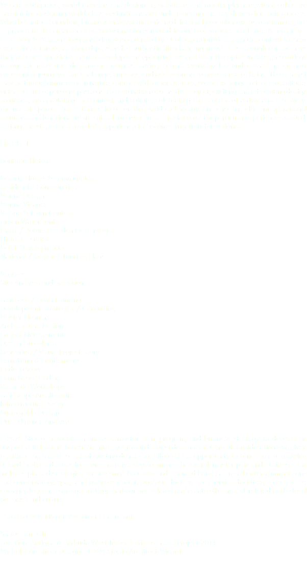 We are with proud, world travelers and designers, architects and master planners,with a collective passion for designing world class destinations and understanding the key drivers for their success. Whether natural or urban, business or adventure oriented, intensely social or exclusively remote, our approach to the creation of each destination is rooted in our core values: Excellence & Integrity • Creativity & Passion • Responsibility & Accountability • CollaborationWe design the context for new experiences through a shared passion for authentic life-changing travel. It is through our journeys that we can appreciate the real development opportunities and offer the optimum design solutions to our clients.A true destination requires leaving behind everyday life and embarking on new experiential journeys that challenge, enriches, and add meaning to one’s sense of being. The catalyst may be through immersion in nature, contact with other cultures, social exchange, retreat to solitude, or the pursuit of personal passions. A combination of sensitive project, exciting and stimulating design solutions, encapsulating the context and culture, celebrating the process of arrival and discovery, the use of appropriate materials, incorporating valid technology, and ensuring efficient operational solutions and functionality are critical to ensure full appreciation of the particular experience pursued, setting the stage for a traveler’s experience to become truly transformational. PROJECT Boutique Hotels Resorts Hotels & communities Residential Communities Marina Design Marina Villages Village & Town Centers Urban Waterfronts Oasis / Botanic Garden Destinations Historic Estates Retail Developments National / Regional Tourism Plans Services Site Analysis and Selection Land Use / Town Planning Development Strategies / Consulting Master Planning Architectural Design Project Management Design Guidelines Rendering / Visual Project Story Permitting & Entitlements Code Review Form Based Coding Visioning Workshops Landscape Architecture Infrastructure Design Sustainable Design Due Diligence Analysis G.M.M. Studio provided an analysis, master plan, program, and business strategy to develop an unspoiled 10 hectare beach site into a year-round tourist destination. Careful consideration was given to protecting a small series of existing dunes that afforded the opportunity to zone the site allowing upland protected areas for more intensive development. The overall master plan and business plan includes phased strategies for one small boutique and themed hotel , a retail entertainment zone and conservatory, spa., and wellness center, outdoor facility, eco-tourism facilities, beach villas, cottages lagoon, cottage privilege harbour and related real estate offerings, all related to the local business and culture. Studio GMM Micotti Architect Consultant Status: Unbuilt Location: Antigua & Barbuda West Indies Caribbean See Project 2014 My Role: Architect Designer GMM Studio Architect Micotti 